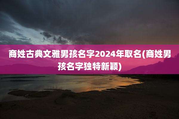 商姓古典文雅男孩名字2024年取名(商姓男孩名字独特新颖)