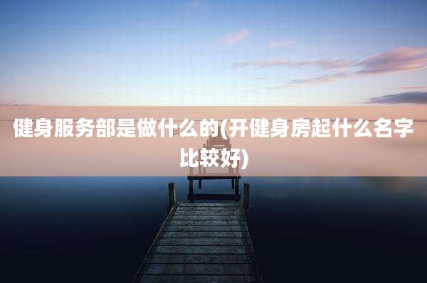 健身服务部是做什么的(开健身房起什么名字比较好)
