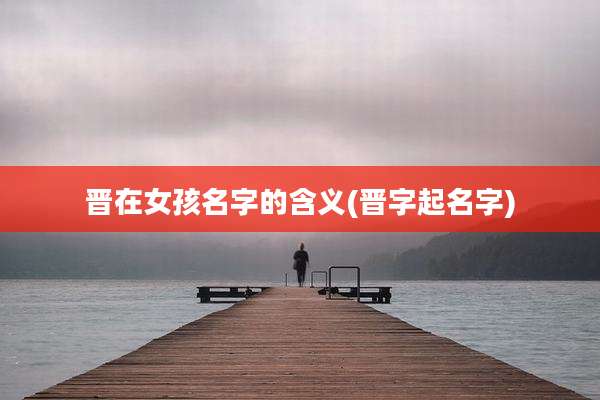 晋在女孩名字的含义(晋字起名字)