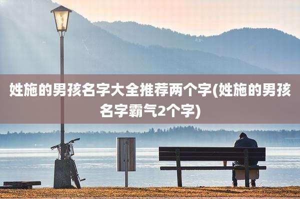 姓施的男孩名字大全推荐两个字(姓施的男孩名字霸气2个字)