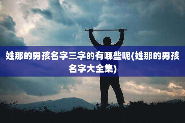 姓那的男孩名字三字的有哪些呢(姓那的男孩名字大全集)