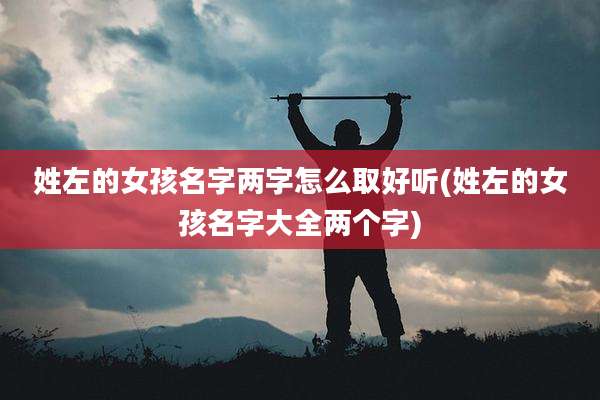 姓左的女孩名字两字怎么取好听(姓左的女孩名字大全两个字)