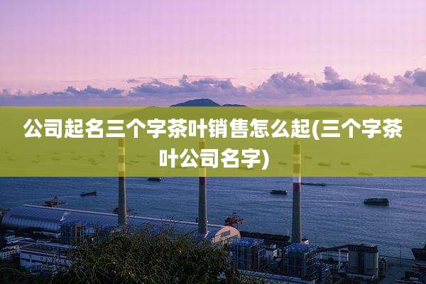 公司起名三个字茶叶销售怎么起(三个字茶叶公司名字)