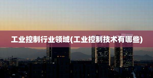 工业控制行业领域(工业控制技术有哪些)