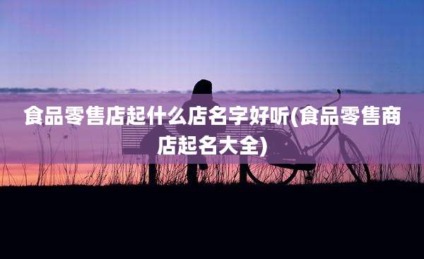 食品零售店起什么店名字好听(食品零售商店起名大全)