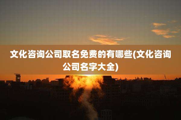 文化咨询公司取名免费的有哪些(文化咨询公司名字大全)