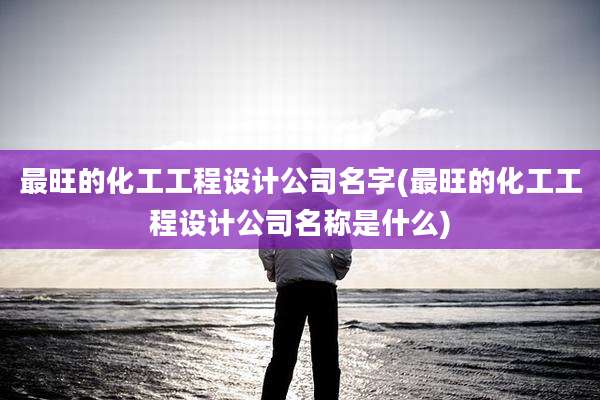 最旺的化工工程设计公司名字(最旺的化工工程设计公司名称是什么)