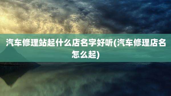 汽车修理站起什么店名字好听(汽车修理店名怎么起)