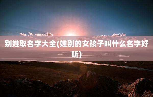 别姓取名字大全(姓别的女孩子叫什么名字好听)