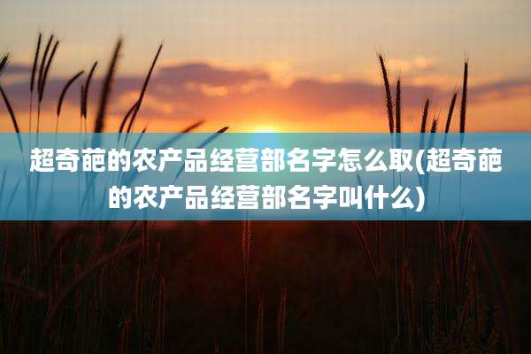 超奇葩的农产品经营部名字怎么取(超奇葩的农产品经营部名字叫什么)