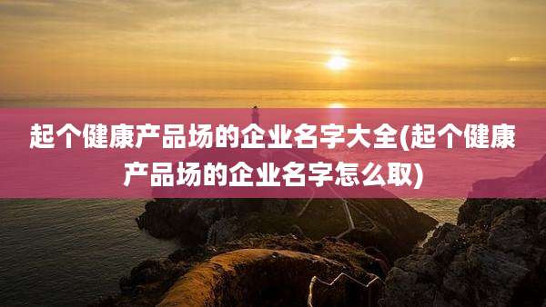 起个健康产品场的企业名字大全(起个健康产品场的企业名字怎么取)