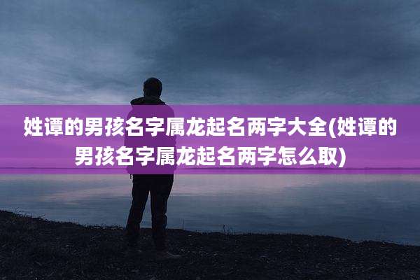 姓谭的男孩名字属龙起名两字大全(姓谭的男孩名字属龙起名两字怎么取)