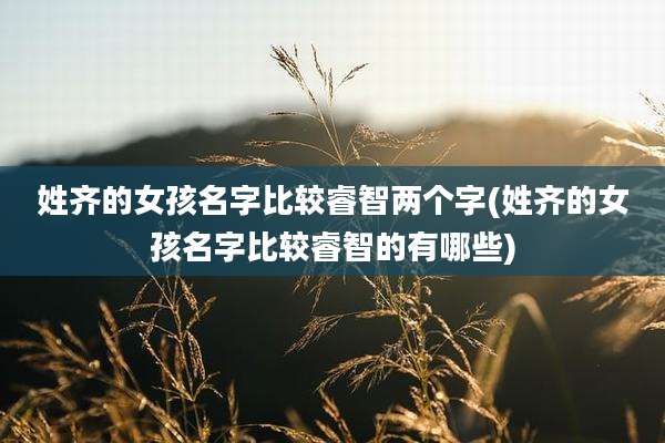 姓齐的女孩名字比较睿智两个字(姓齐的女孩名字比较睿智的有哪些)