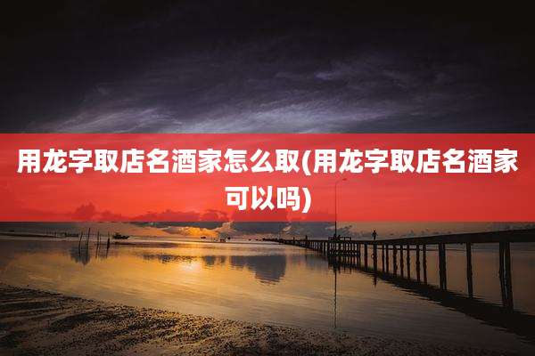 用龙字取店名酒家怎么取(用龙字取店名酒家可以吗)