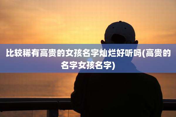 比较稀有高贵的女孩名字灿烂好听吗(高贵的名字女孩名字)
