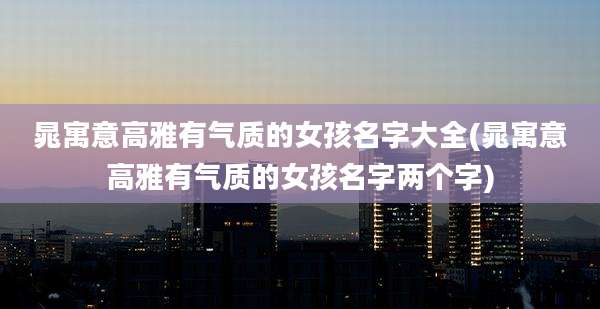 晁寓意高雅有气质的女孩名字大全(晁寓意高雅有气质的女孩名字两个字)