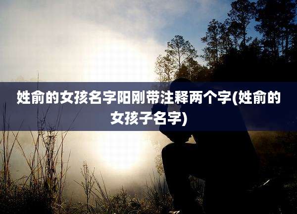 姓俞的女孩名字阳刚带注释两个字(姓俞的女孩子名字)