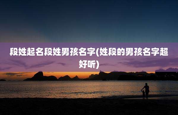 段姓起名段姓男孩名字(姓段的男孩名字超好听)