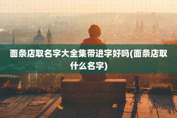 面条店取名字大全集带进字好吗(面条店取什么名字)