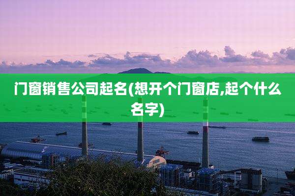 门窗销售公司起名(想开个门窗店,起个什么名字)