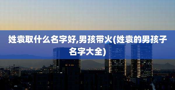 姓袁取什么名字好,男孩带火(姓袁的男孩子名字大全)