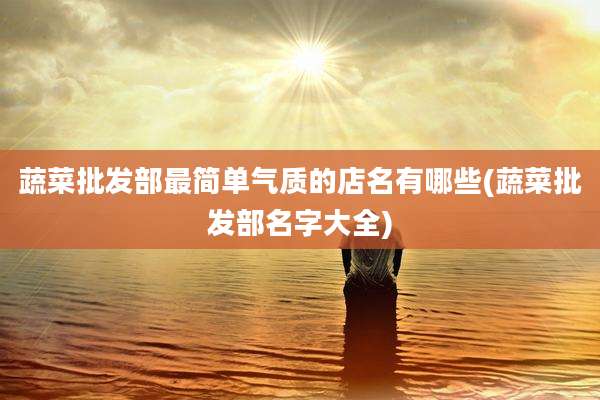 蔬菜批发部最简单气质的店名有哪些(蔬菜批发部名字大全)