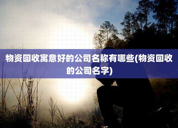 物资回收寓意好的公司名称有哪些(物资回收的公司名字)