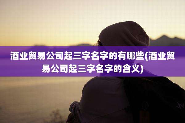 酒业贸易公司起三字名字的有哪些(酒业贸易公司起三字名字的含义)
