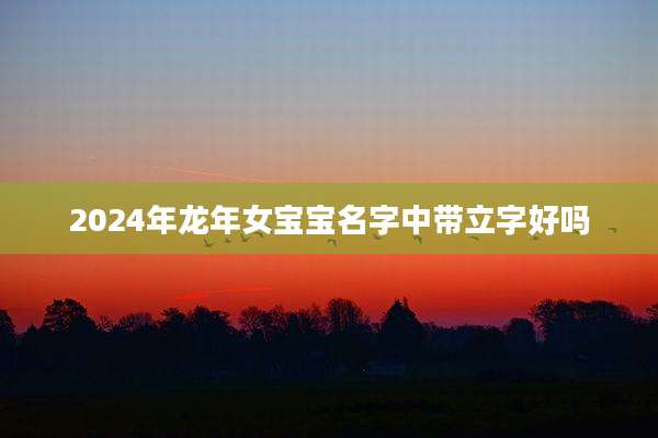 2024年龙年女宝宝名字中带立字好吗