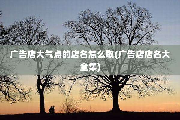 广告店大气点的店名怎么取(广告店店名大全集)