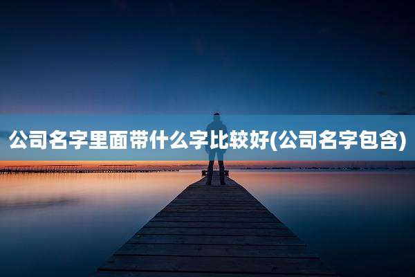 公司名字里面带什么字比较好(公司名字包含)