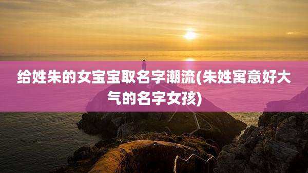 给姓朱的女宝宝取名字潮流(朱姓寓意好大气的名字女孩)