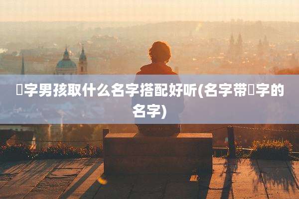 燊字男孩取什么名字搭配好听(名字带燊字的名字)
