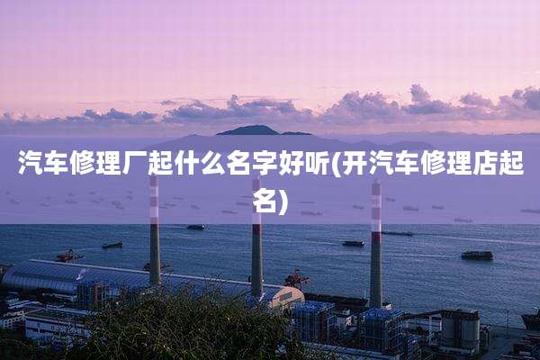 汽车修理厂起什么名字好听(开汽车修理店起名)