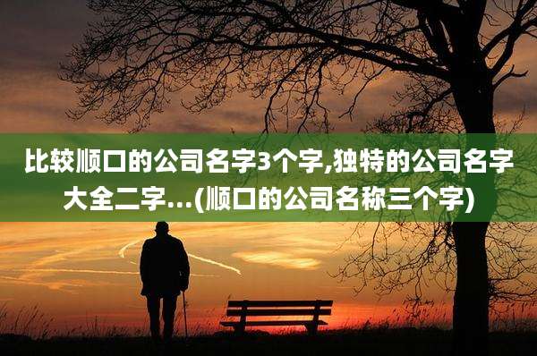 比较顺口的公司名字3个字,独特的公司名字大全二字...(顺口的公司名称三个字)