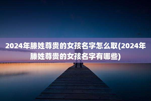 2024年滕姓尊贵的女孩名字怎么取(2024年滕姓尊贵的女孩名字有哪些)