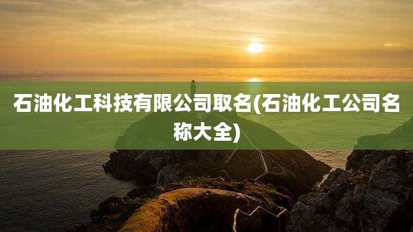 石油化工科技有限公司取名(石油化工公司名称大全)