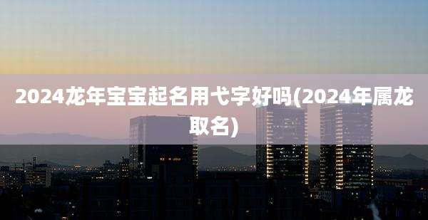 2024龙年宝宝起名用弋字好吗(2024年属龙取名)