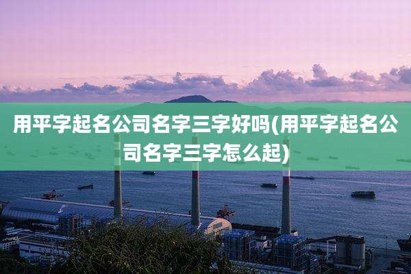 用平字起名公司名字三字好吗(用平字起名公司名字三字怎么起)