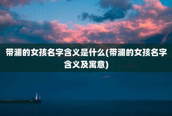 带澜的女孩名字含义是什么(带澜的女孩名字含义及寓意)