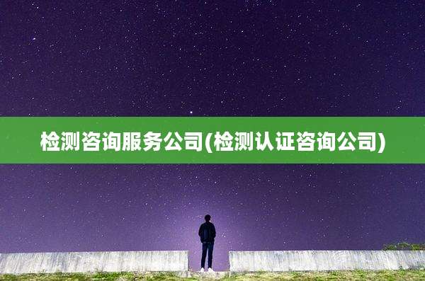 检测咨询服务公司(检测认证咨询公司)