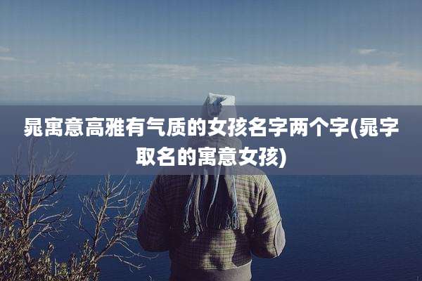 晁寓意高雅有气质的女孩名字两个字(晁字取名的寓意女孩)