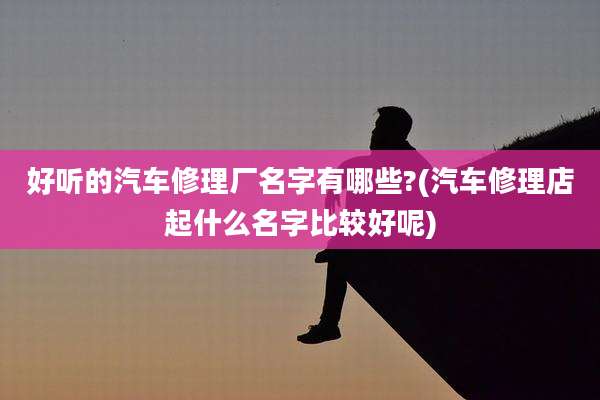 好听的汽车修理厂名字有哪些?(汽车修理店起什么名字比较好呢)