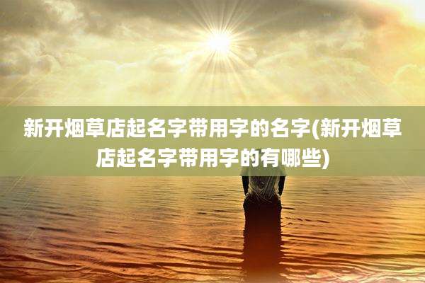 新开烟草店起名字带用字的名字(新开烟草店起名字带用字的有哪些)
