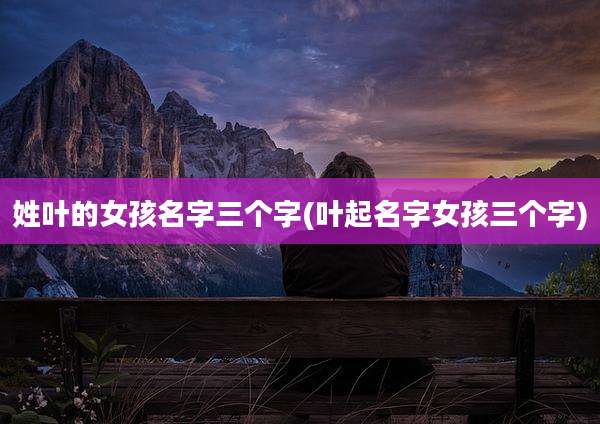 姓叶的女孩名字三个字(叶起名字女孩三个字)