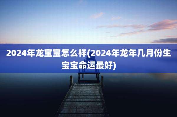 2024年龙宝宝怎么样(2024年龙年几月份生宝宝命运最好)