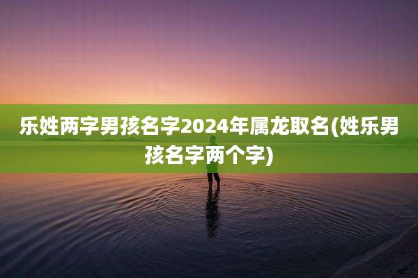 乐姓两字男孩名字2024年属龙取名(姓乐男孩名字两个字)