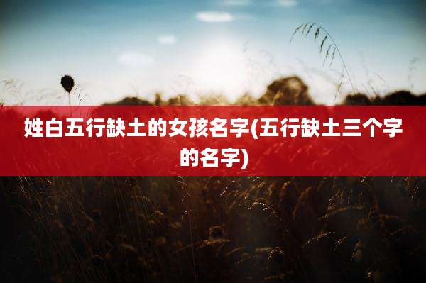 姓白五行缺土的女孩名字(五行缺土三个字的名字)