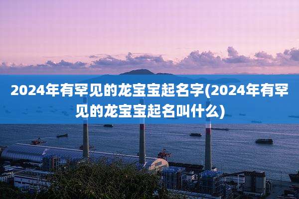 2024年有罕见的龙宝宝起名字(2024年有罕见的龙宝宝起名叫什么)