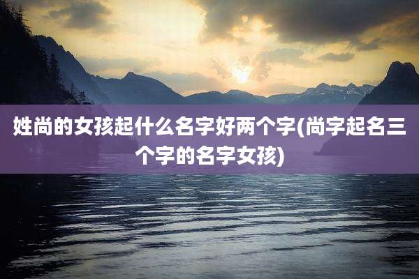姓尚的女孩起什么名字好两个字(尚字起名三个字的名字女孩)